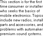 For The Beginner in Car Stereo, Car Radio, and Car Audio Installation.  This section is for the first time consumer or installer who seeks the basics of mobile electronics.  Topics include new car radios, install parts and accessories, and problems with automakers premium sound systems.